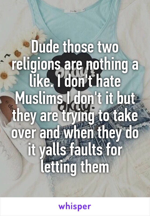 Dude those two religions are nothing a like. I don't hate Muslims I don't it but they are trying to take over and when they do it yalls faults for letting them