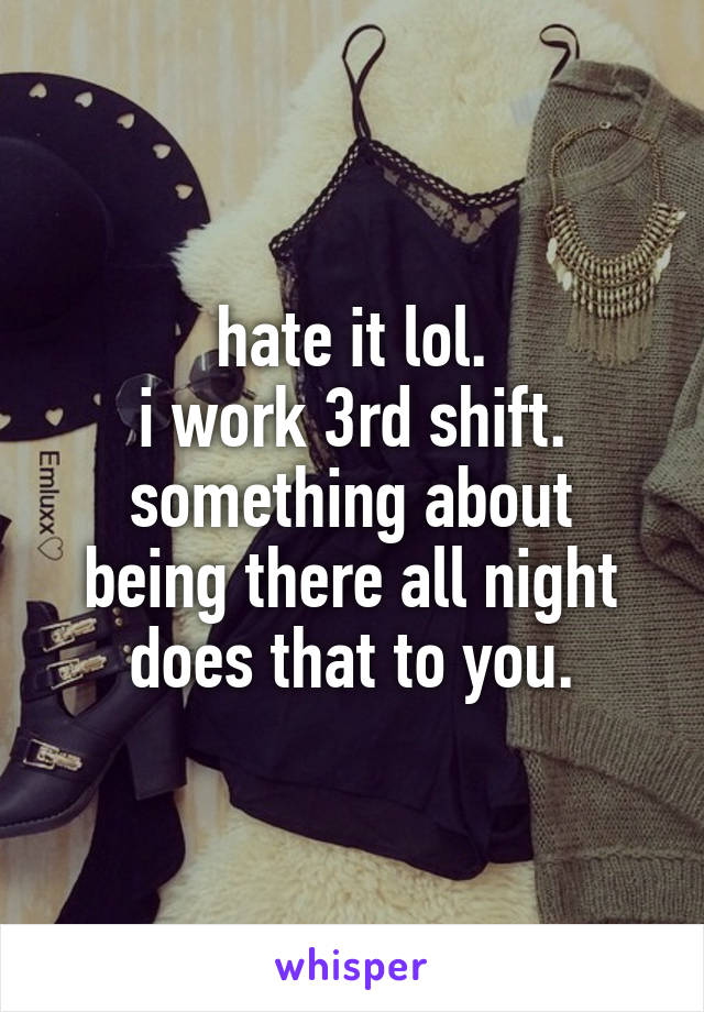 hate it lol.
i work 3rd shift.
something about being there all night does that to you.