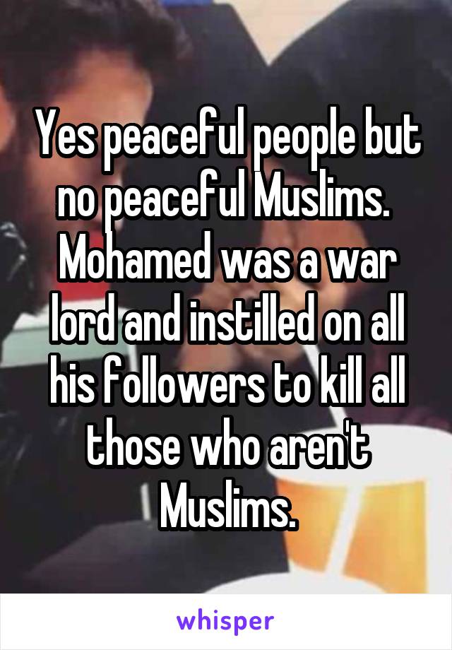 Yes peaceful people but no peaceful Muslims.  Mohamed was a war lord and instilled on all his followers to kill all those who aren't Muslims.