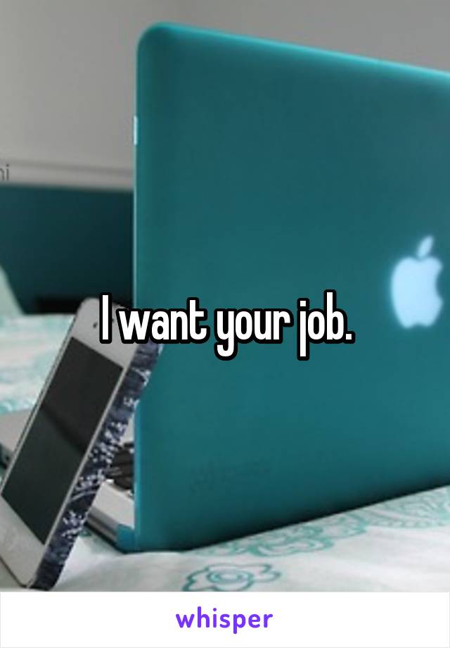 I want your job.