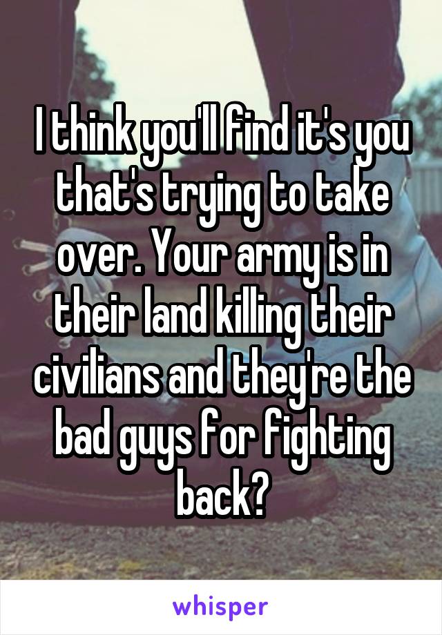 I think you'll find it's you that's trying to take over. Your army is in their land killing their civilians and they're the bad guys for fighting back?