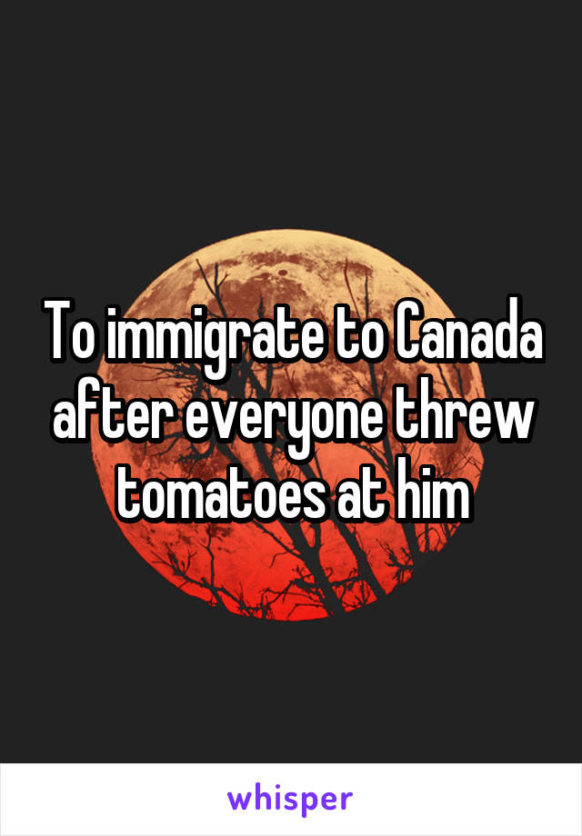 To immigrate to Canada after everyone threw tomatoes at him