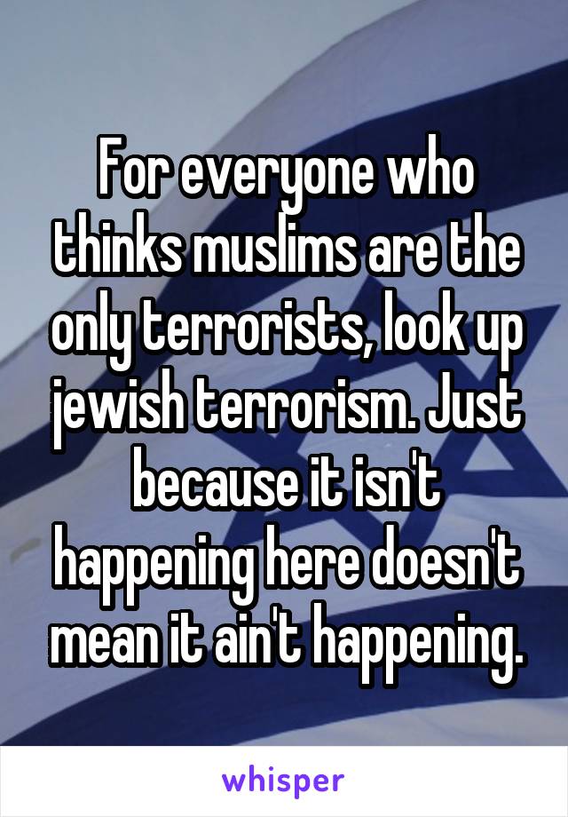 For everyone who thinks muslims are the only terrorists, look up jewish terrorism. Just because it isn't happening here doesn't mean it ain't happening.