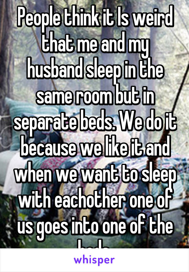 People think it Is weird that me and my husband sleep in the same room but in separate beds. We do it because we like it and when we want to sleep with eachother one of us goes into one of the beds 