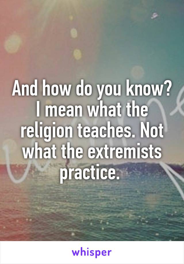 And how do you know? I mean what the religion teaches. Not what the extremists practice. 