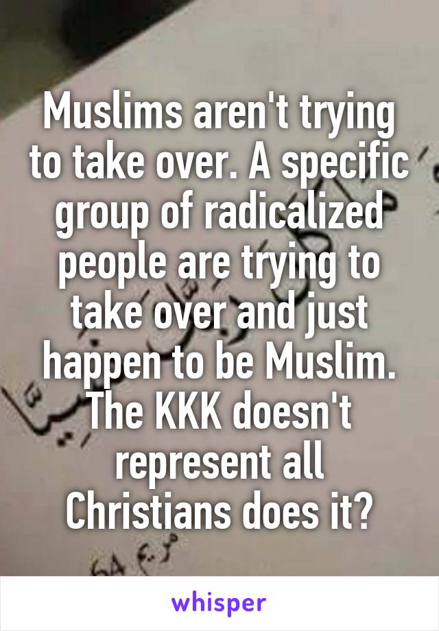 Muslims aren't trying to take over. A specific group of radicalized people are trying to take over and just happen to be Muslim. The KKK doesn't represent all Christians does it?