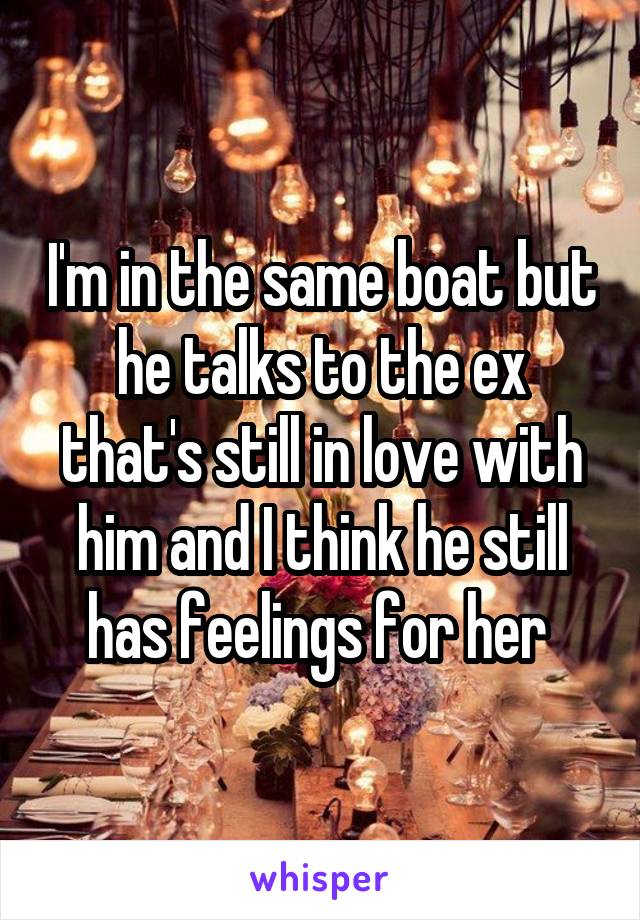 I'm in the same boat but he talks to the ex that's still in love with him and I think he still has feelings for her 