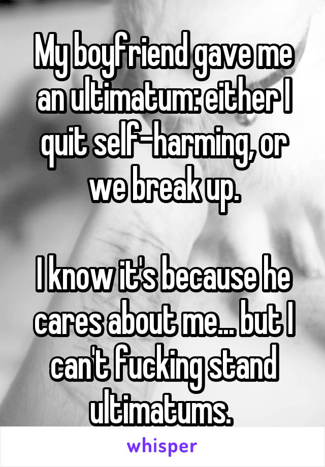 My boyfriend gave me an ultimatum: either I quit self-harming, or we break up.

I know it's because he cares about me... but I can't fucking stand ultimatums. 