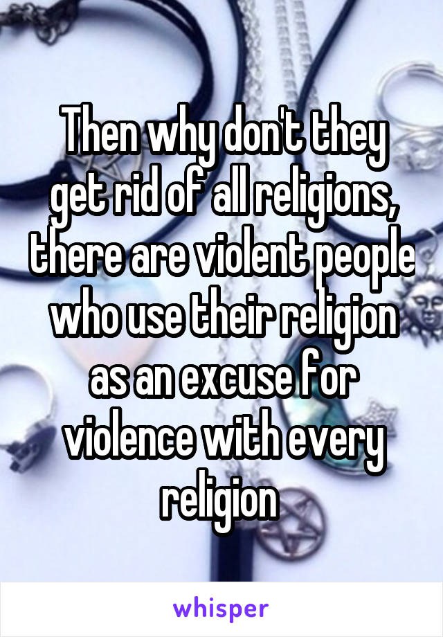 Then why don't they get rid of all religions, there are violent people who use their religion as an excuse for violence with every religion 