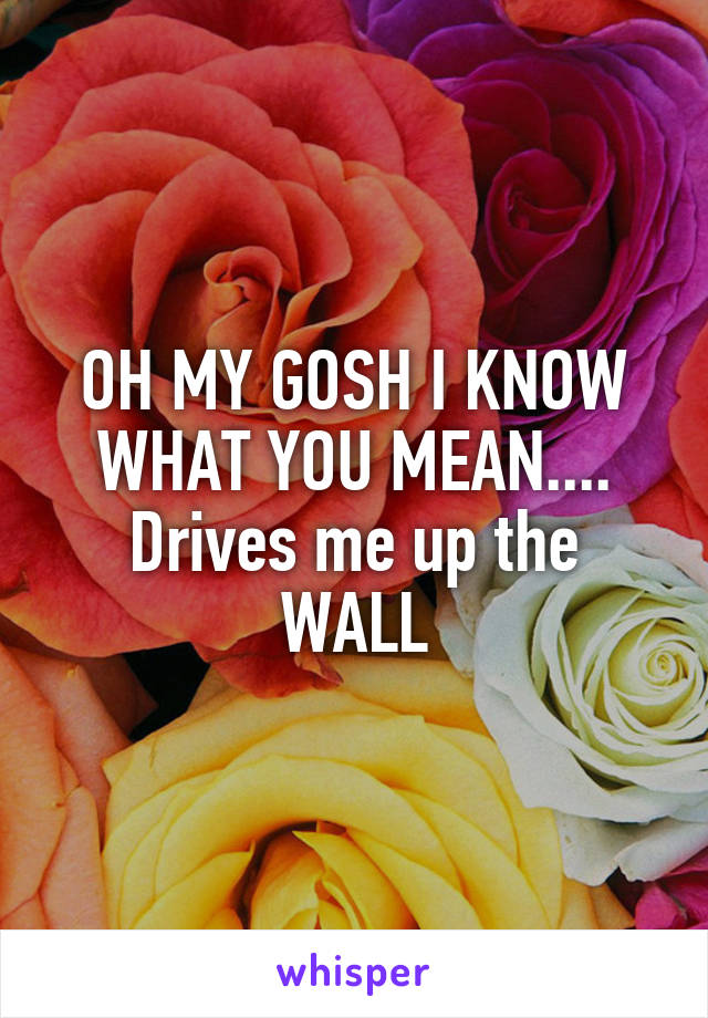 OH MY GOSH I KNOW WHAT YOU MEAN....
Drives me up the WALL