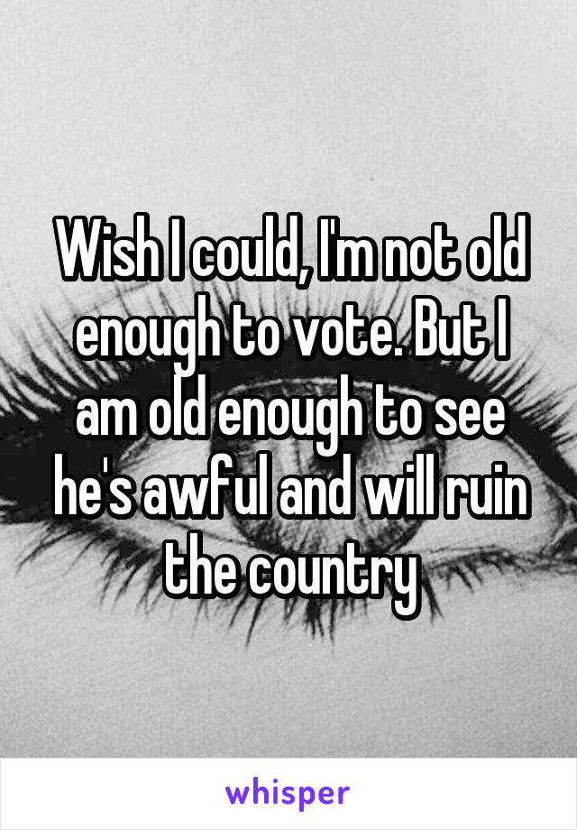 Wish I could, I'm not old enough to vote. But I am old enough to see he's awful and will ruin the country