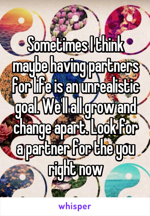 Sometimes I think maybe having partners for life is an unrealistic goal. We'll all grow and change apart. Look for a partner for the you right now