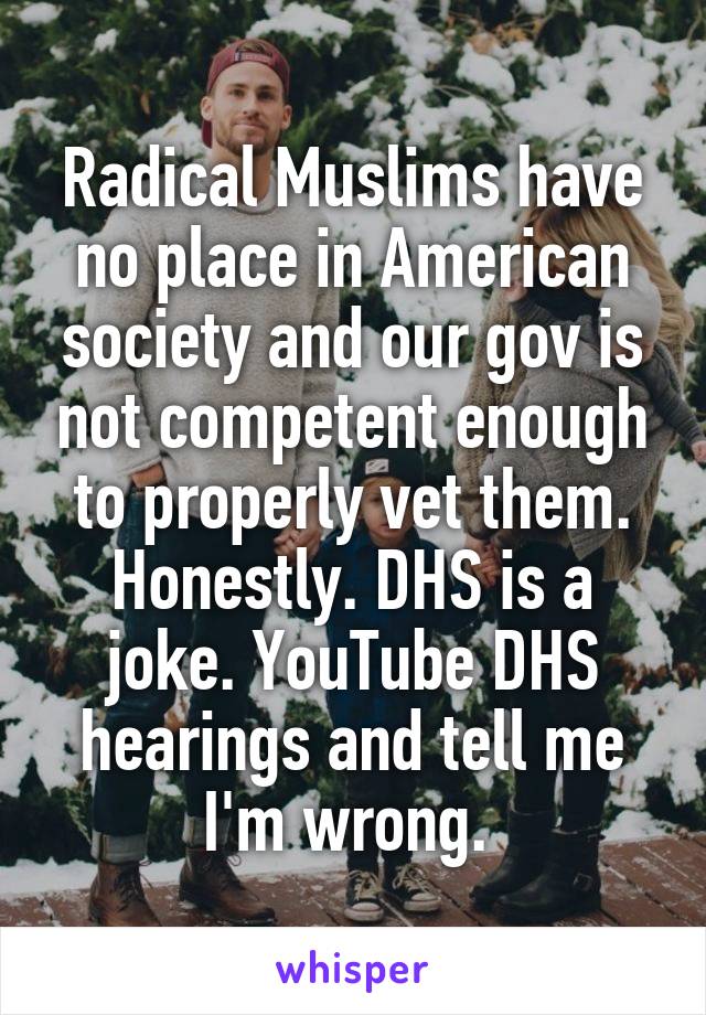 Radical Muslims have no place in American society and our gov is not competent enough to properly vet them. Honestly. DHS is a joke. YouTube DHS hearings and tell me I'm wrong. 