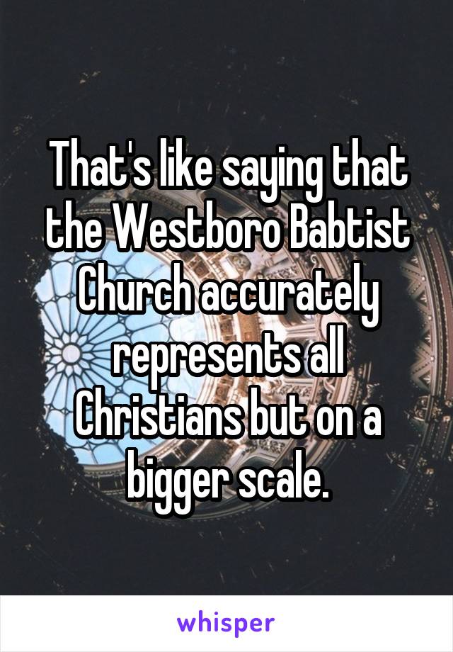 That's like saying that the Westboro Babtist Church accurately represents all Christians but on a bigger scale.