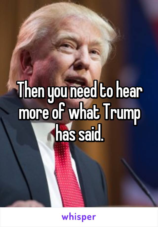 Then you need to hear more of what Trump has said.