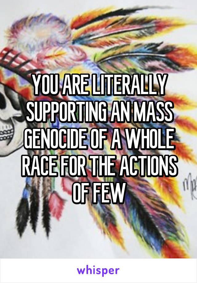 YOU ARE LITERALLY SUPPORTING AN MASS GENOCIDE OF A WHOLE RACE FOR THE ACTIONS OF FEW