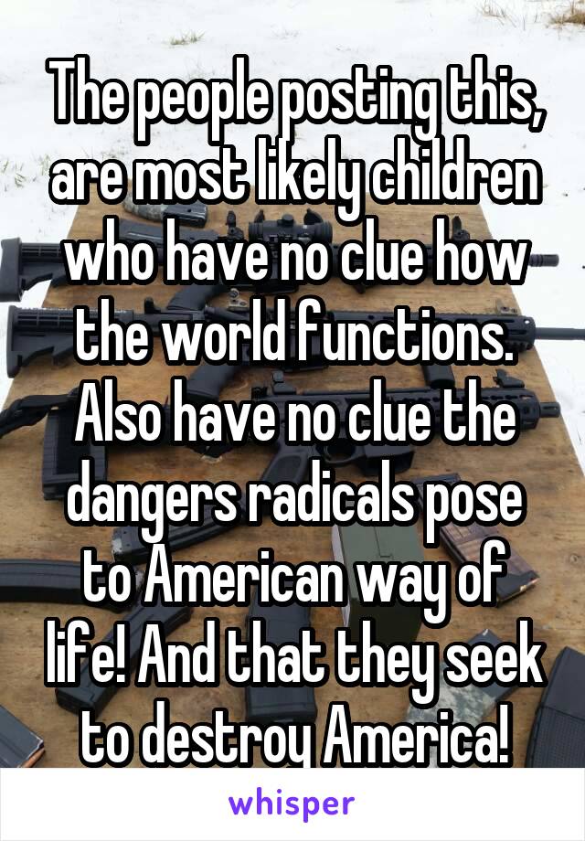 The people posting this, are most likely children who have no clue how the world functions. Also have no clue the dangers radicals pose to American way of life! And that they seek to destroy America!