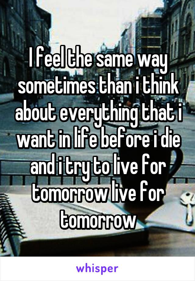 I feel the same way sometimes than i think about everything that i want in life before i die and i try to live for tomorrow live for tomorrow