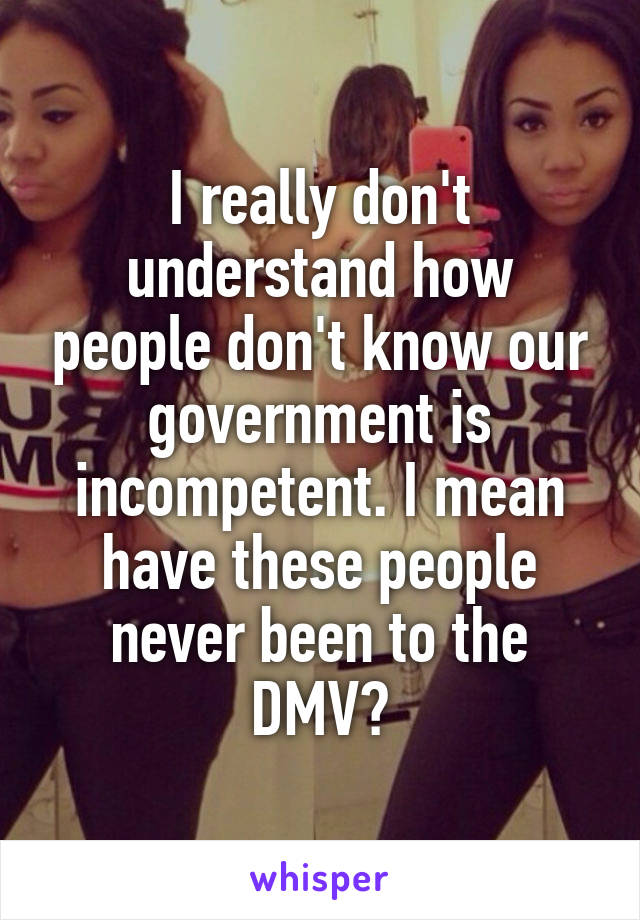 I really don't understand how people don't know our government is incompetent. I mean have these people never been to the DMV?