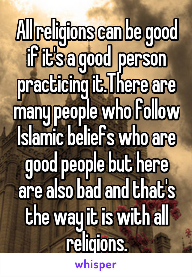 All religions can be good if it's a good  person practicing it.There are many people who follow Islamic beliefs who are good people but here are also bad and that's the way it is with all religions.