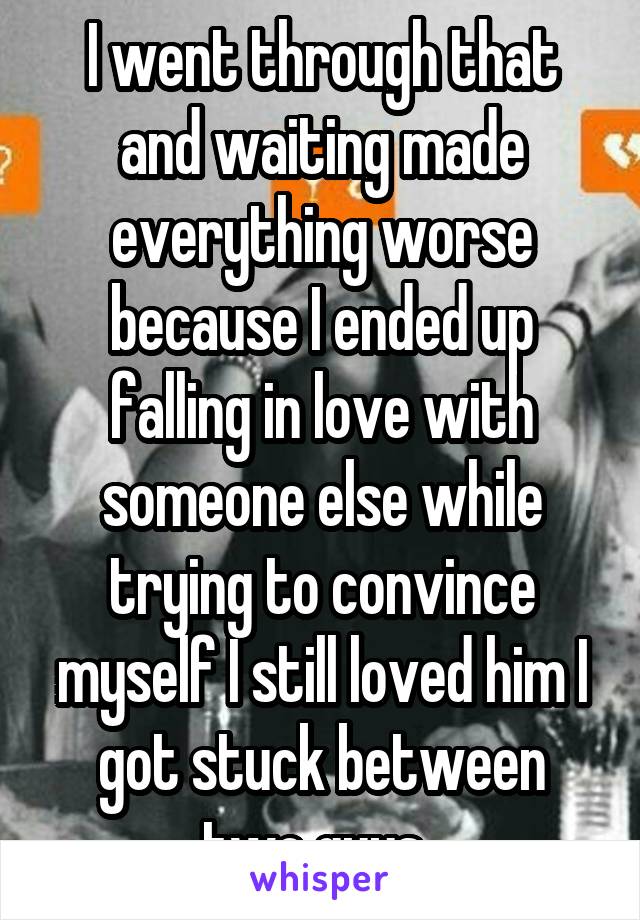 I went through that and waiting made everything worse because I ended up falling in love with someone else while trying to convince myself I still loved him I got stuck between two guys..