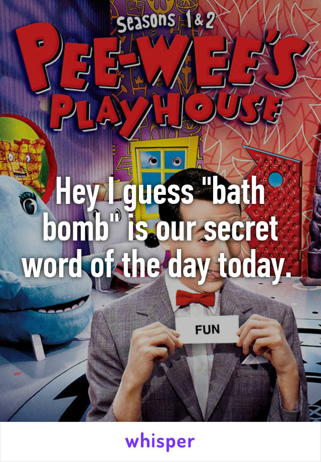 Hey I guess "bath bomb" is our secret word of the day today. 