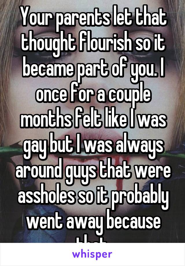 Your parents let that thought flourish so it became part of you. I once for a couple months felt like I was gay but I was always around guys that were assholes so it probably went away because that.