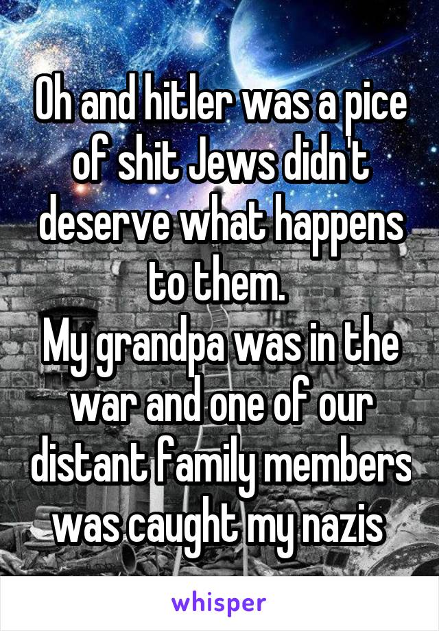 Oh and hitler was a pice of shit Jews didn't deserve what happens to them. 
My grandpa was in the war and one of our distant family members was caught my nazis 