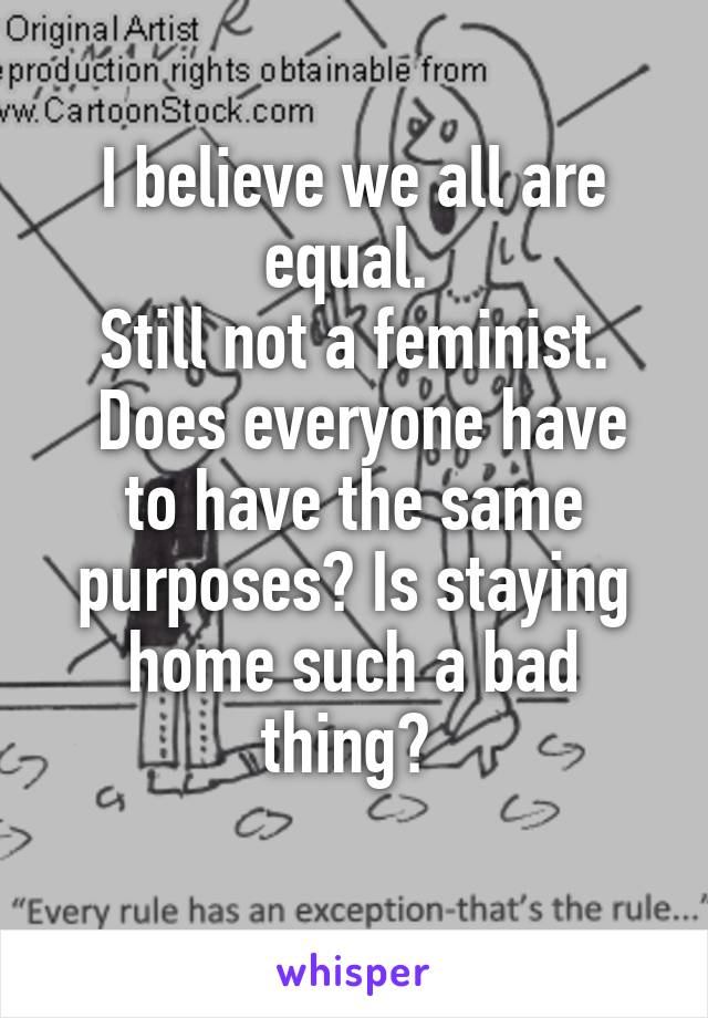 I believe we all are equal. 
Still not a feminist.
 Does everyone have to have the same purposes? Is staying home such a bad thing? 
