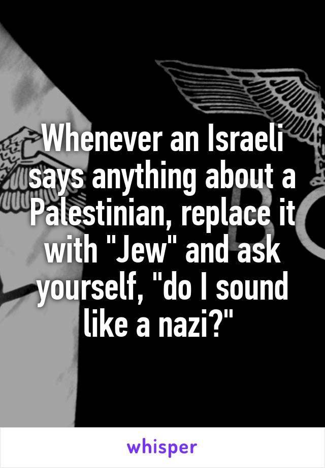 Whenever an Israeli says anything about a Palestinian, replace it with "Jew" and ask yourself, "do I sound like a nazi?" 