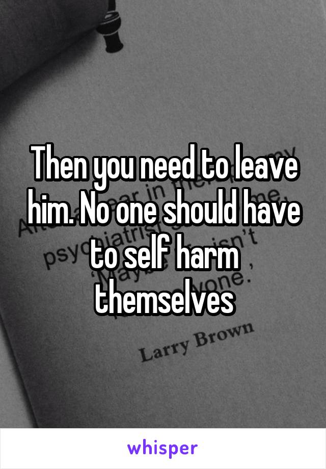 Then you need to leave him. No one should have to self harm themselves