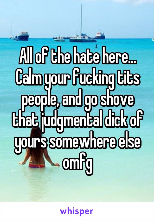 All of the hate here... Calm your fucking tits people, and go shove that judgmental dick of yours somewhere else omfg