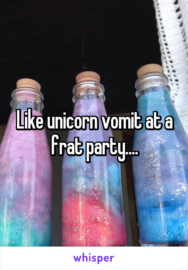 Like unicorn vomit at a frat party....