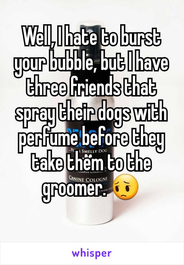 Well, I hate to burst your bubble, but I have three friends that spray their dogs with perfume before they take them to the groomer. 😔