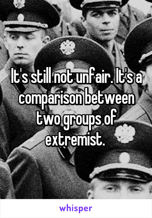 It's still not unfair. It's a comparison between two groups of extremist. 