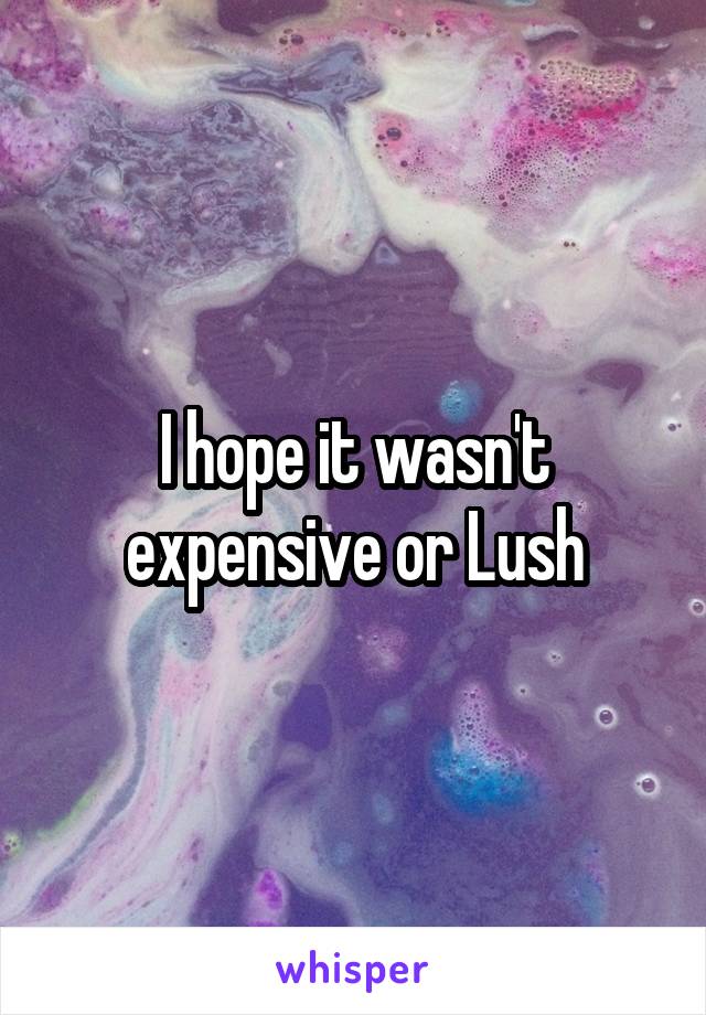 I hope it wasn't expensive or Lush