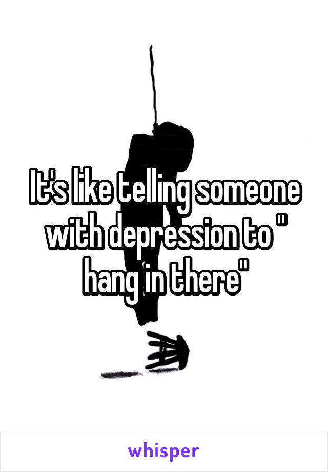 It's like telling someone with depression to " hang in there"
