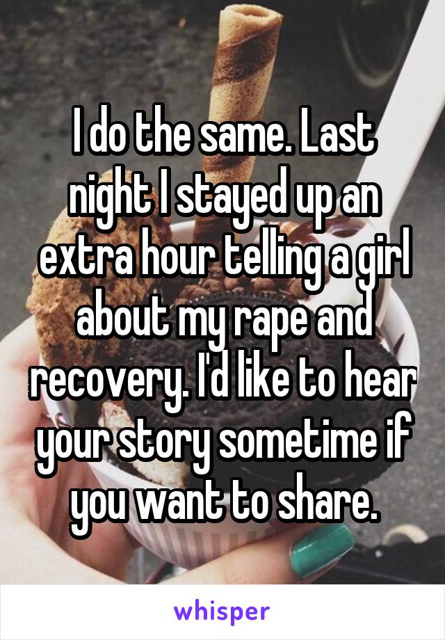 I do the same. Last night I stayed up an extra hour telling a girl about my rape and recovery. I'd like to hear your story sometime if you want to share.