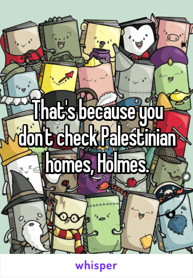 That's because you don't check Palestinian homes, Holmes.