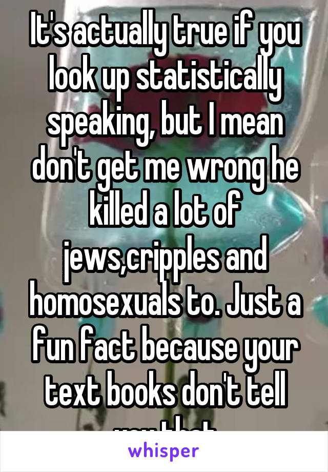 It's actually true if you look up statistically speaking, but I mean don't get me wrong he killed a lot of jews,cripples and homosexuals to. Just a fun fact because your text books don't tell you that