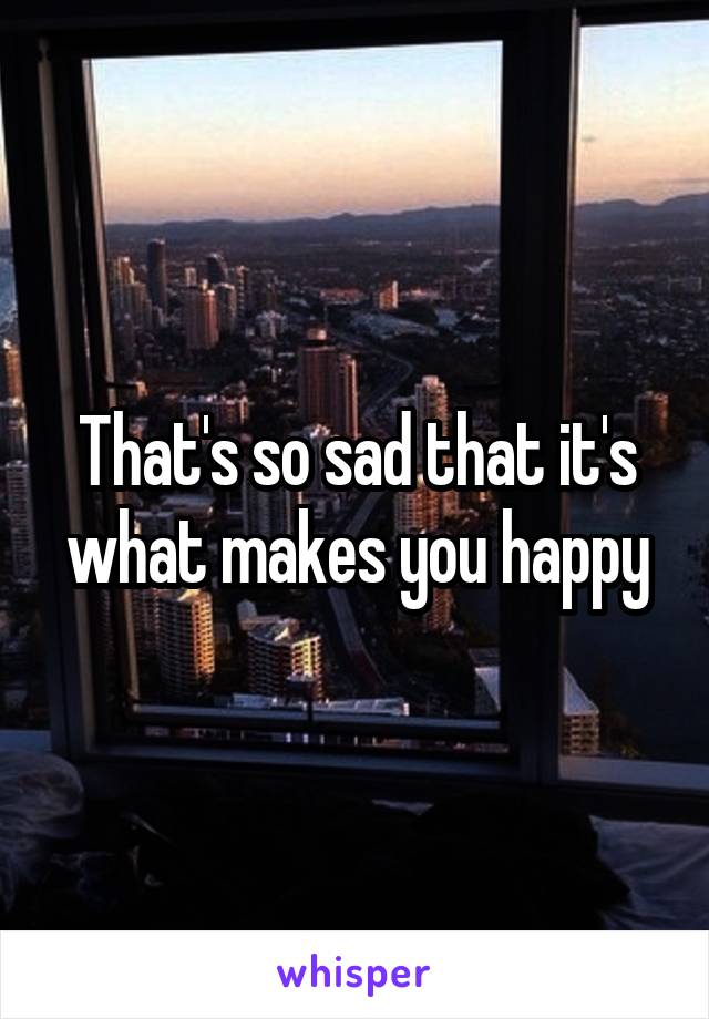 That's so sad that it's what makes you happy