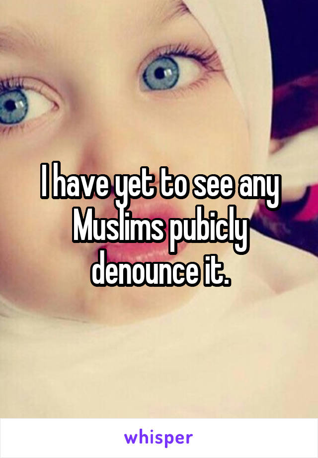 I have yet to see any Muslims pubicly denounce it.