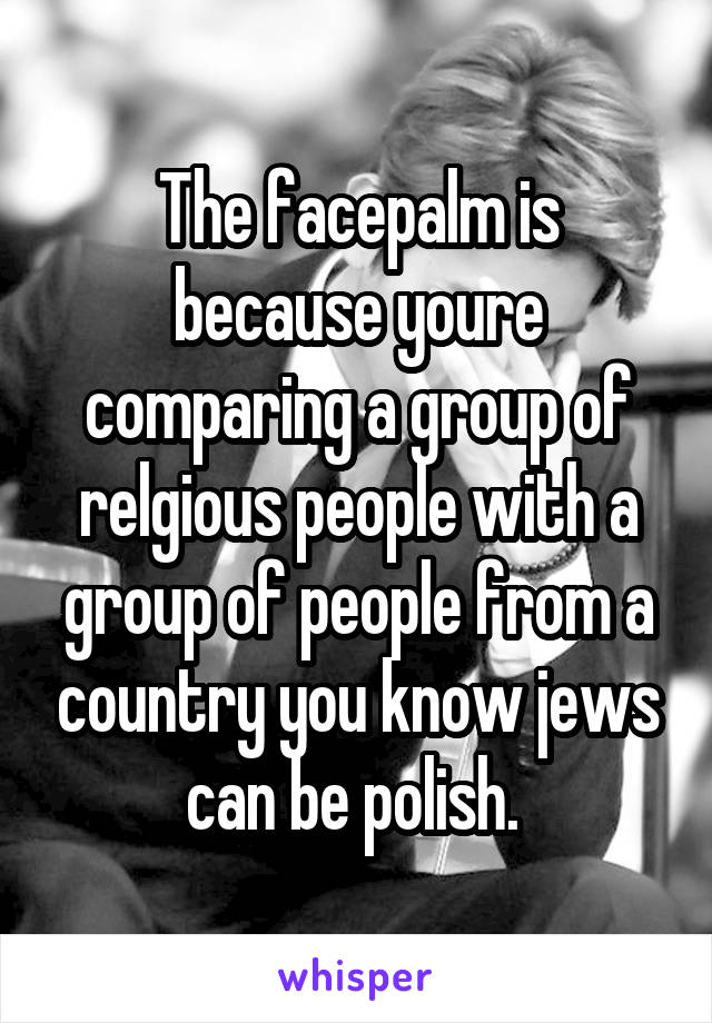 The facepalm is because youre comparing a group of relgious people with a group of people from a country you know jews can be polish. 