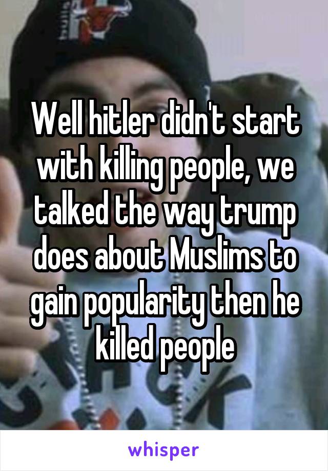 Well hitler didn't start with killing people, we talked the way trump does about Muslims to gain popularity then he killed people
