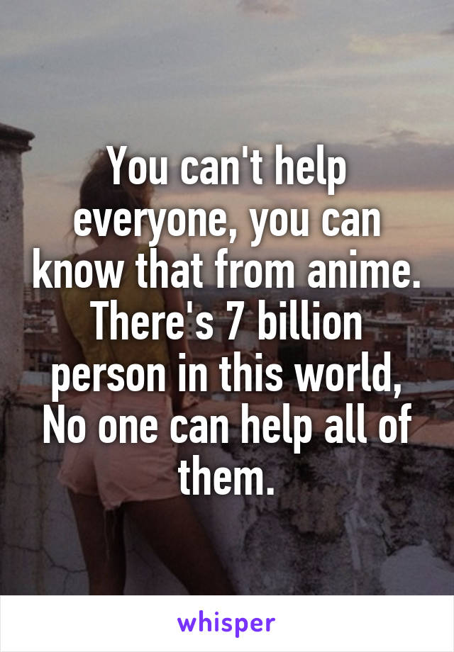 You can't help everyone, you can know that from anime. There's 7 billion person in this world, No one can help all of them.