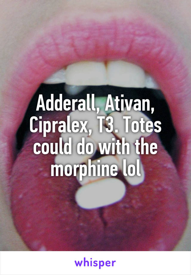 Adderall, Ativan, Cipralex, T3. Totes could do with the morphine lol