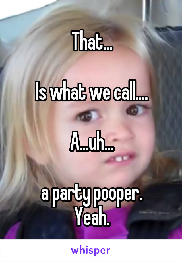 That...

Is what we call....

A...uh...

a party pooper.
Yeah.