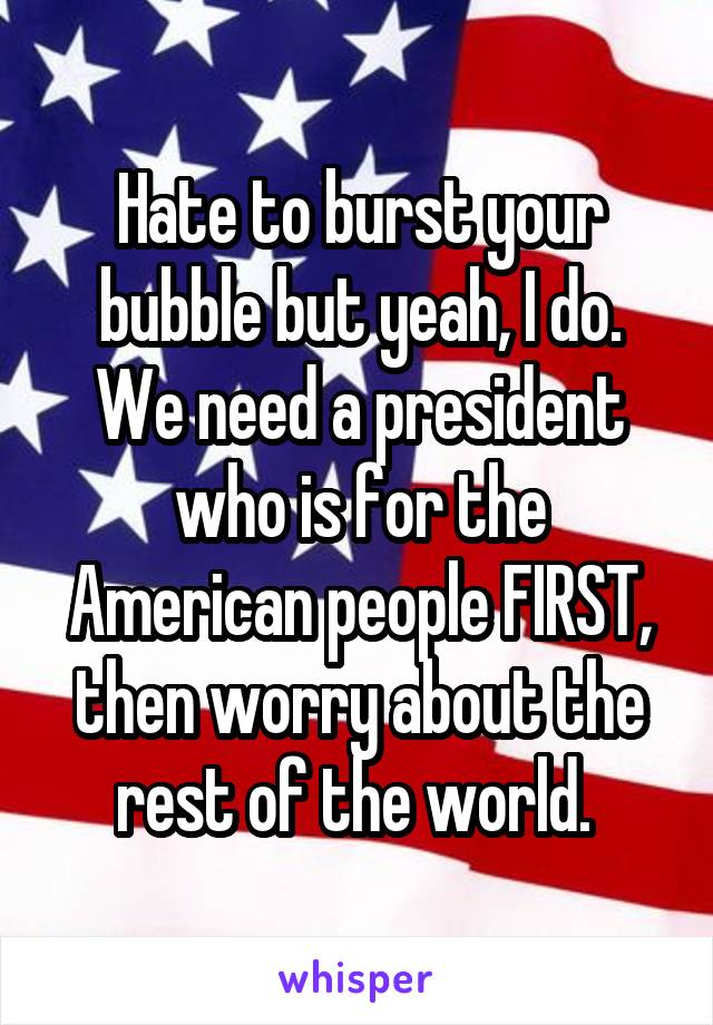 Hate to burst your bubble but yeah, I do. We need a president who is for the American people FIRST, then worry about the rest of the world. 