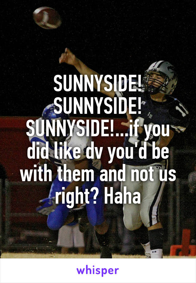 SUNNYSIDE! SUNNYSIDE! SUNNYSIDE!...if you did like dv you'd be with them and not us right? Haha