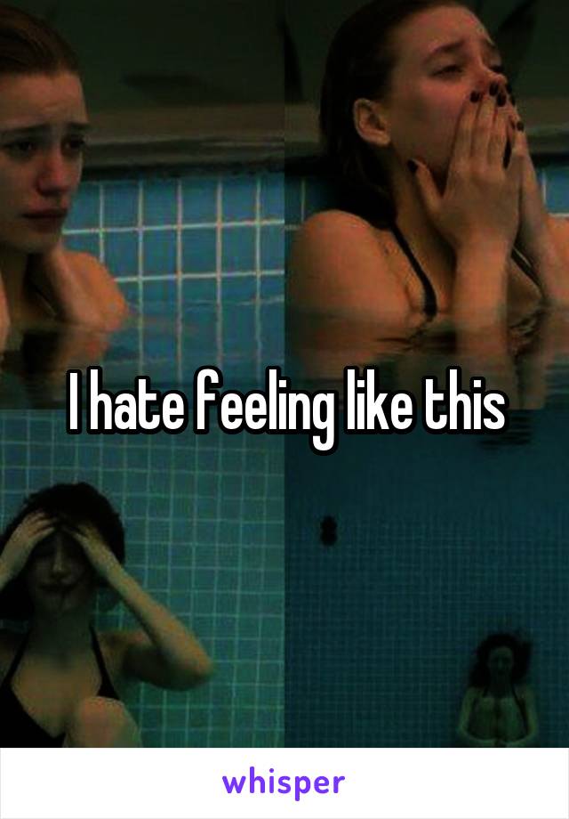 I hate feeling like this